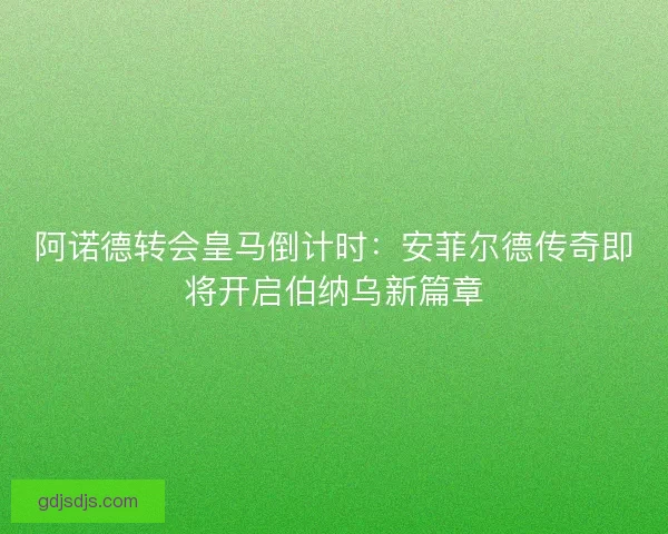 阿诺德转会皇马倒计时：安菲尔德传奇即将开启伯纳乌新篇章