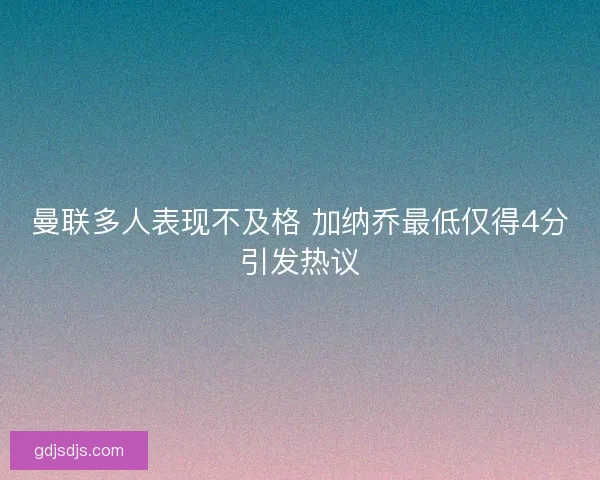 曼联多人表现不及格 加纳乔最低仅得4分引发热议