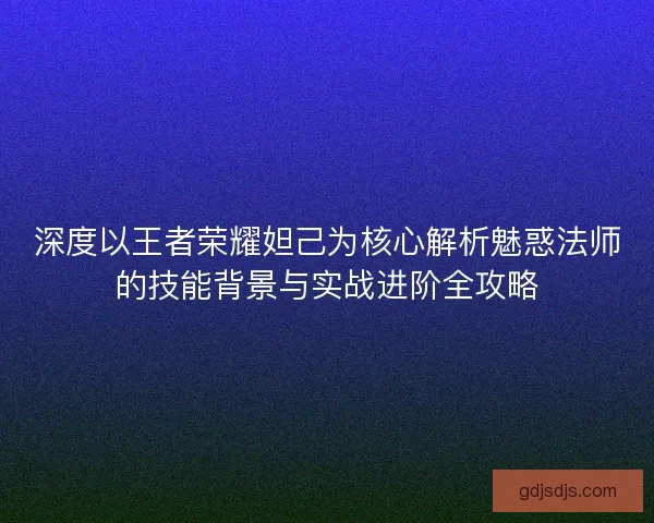 深度以王者荣耀妲己为核心解析魅惑法师的技能背景与实战进阶全攻略
