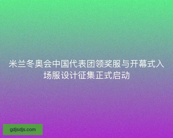 米兰冬奥会中国代表团领奖服与开幕式入场服设计征集正式启动