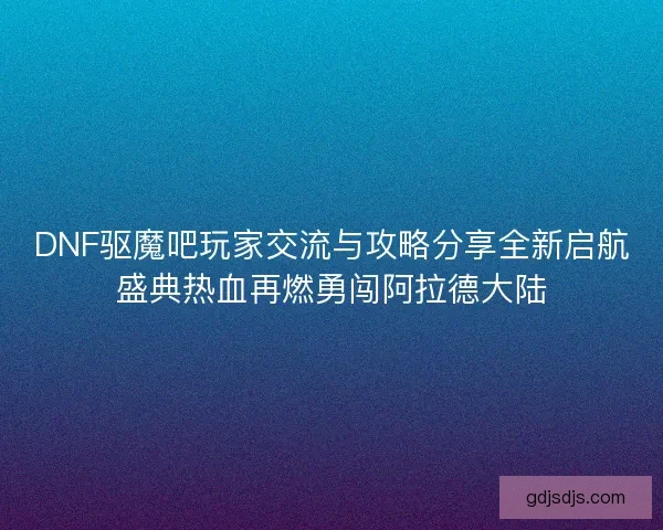 DNF驱魔吧玩家交流与攻略分享全新启航盛典热血再燃勇闯阿拉德大陆