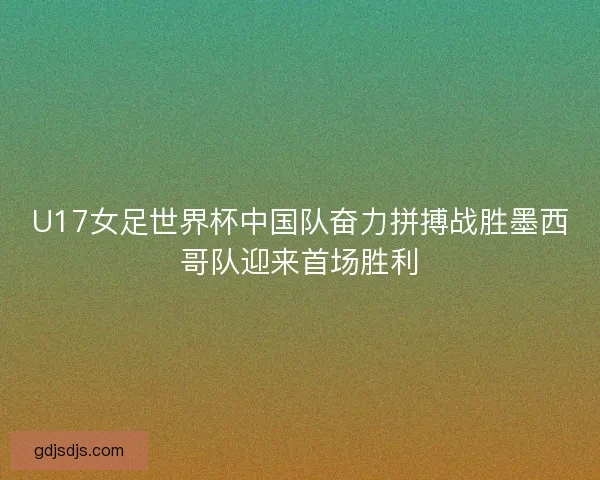 U17女足世界杯中国队奋力拼搏战胜墨西哥队迎来首场胜利