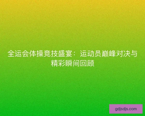 全运会体操竞技盛宴：运动员巅峰对决与精彩瞬间回顾