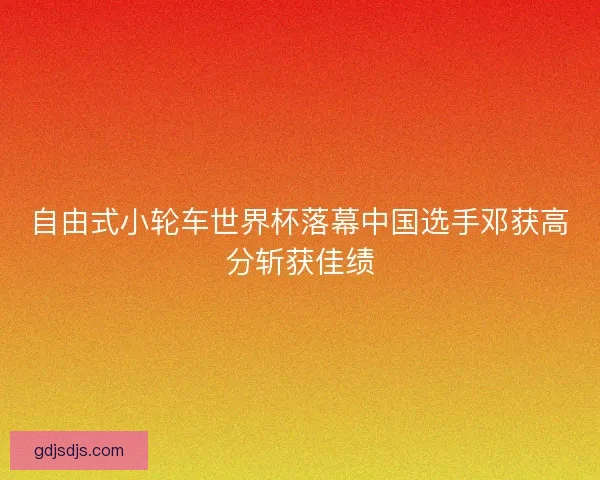 自由式小轮车世界杯落幕中国选手邓获高分斩获佳绩
